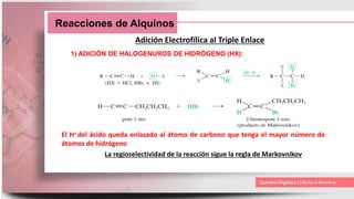 Reacciones de Alquinos
Adición Electrofílica al Triple Enlace
1) ADICIÓN DE HALOGENUROS DE HIDRÓGENO (HX):
La regioselectividad de la reacción sigue la regla de Markovnikov
El H+ del ácido queda enlazado al átomo de carbono que tenga el mayor número de
átomos de hidrógeno
 