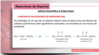 Reacciones de Alquinos
Adición Electrofílica al Triple Enlace
1) ADICIÓN DE HALOGENUROS DE HIDRÓGENO (HX)
Sin embargo, en el caso de un alquino interno como el pent-2-ino, los átomos de
carbono acetilénicos están igualmente sustituidos y el resultado es una mezcla de
productos.
 