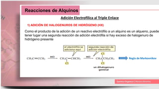 Reacciones de Alquinos
Adición Electrofílica al Triple Enlace
1) ADICIÓN DE HALOGENUROS DE HIDRÓGENO (HX)
Como el producto de la adición de un reactivo electrófilo a un alquino es un alqueno, puede
tener lugar una segunda reacción de adición electrófila si hay exceso de halogenuro de
hidrógeno presente
Regla de Markovnikov
 