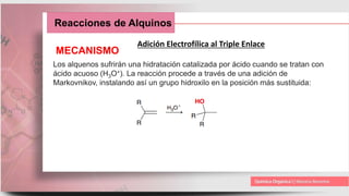 Reacciones de Alquinos
Adición Electrofílica al Triple Enlace
MECANISMO
Los alquenos sufrirán una hidratación catalizada por ácido cuando se tratan con
ácido acuoso (H3O+). La reacción procede a través de una adición de
Markovnikov, instalando así un grupo hidroxilo en la posición más sustituida:
 