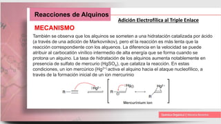 Reacciones de Alquinos
Adición Electrofílica al Triple Enlace
MECANISMO
También se observa que los alquinos se someten a una hidratación catalizada por ácido
(a través de una adición de Markovnikov), pero el la reacción es más lenta que la
reacción correspondiente con los alquenos. La diferencia en la velocidad se puede
atribuir al carbocatión vinílico intermedio de alta energía que se forma cuando se
protona un alquino. La tasa de hidratación de los alquinos aumenta notablemente en
presencia de sulfato de mercurio (HgSO4), que cataliza la reacción. En estas
condiciones, un ion mercúrico (Hg2+) activa el alquino hacia el ataque nucleofílico, a
través de la formación inicial de un ion mercurinio
 
