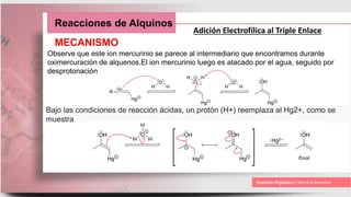 Reacciones de Alquinos
Adición Electrofílica al Triple Enlace
MECANISMO
Observe que este ion mercurinio se parece al intermediario que encontramos durante
oximercuración de alquenos.El ion mercurinio luego es atacado por el agua, seguido por
desprotonación
Bajo las condiciones de reacción ácidas, un protón (H+) reemplaza al Hg2+, como se
muestra
 