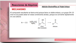 Reacciones de Alquinos
Adición Electrofílica al Triple Enlace
MECANISMO
El compuesto resultante se llama enol porque tiene un doble enlace y un grupo OH. El
enol no se puede aislar en estas condiciones ácidas, porque se convierte rápidamente
en una cetona:
 