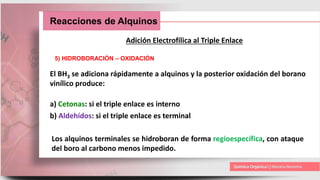 Reacciones de Alquinos
Adición Electrofílica al Triple Enlace
5) HIDROBORACIÓN – OXIDACIÓN
El BH3 se adiciona rápidamente a alquinos y la posterior oxidación del borano
vinílico produce:
a) Cetonas: si el triple enlace es interno
b) Aldehídos: si el triple enlace es terminal
Los alquinos terminales se hidroboran de forma regioespecífica, con ataque
del boro al carbono menos impedido.
 