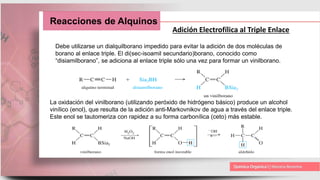 Reacciones de Alquinos
Adición Electrofílica al Triple Enlace
Debe utilizarse un dialquilborano impedido para evitar la adición de dos moléculas de
borano al enlace triple. El di(sec-isoamil secundario)borano, conocido como
“disiamilborano”, se adiciona al enlace triple sólo una vez para formar un vinilborano.
La oxidación del vinilborano (utilizando peróxido de hidrógeno básico) produce un alcohol
vinílico (enol), que resulta de la adición anti-Markovnikov de agua a través del enlace triple.
Este enol se tautomeriza con rapidez a su forma carbonílica (ceto) más estable.
 