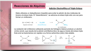 Reacciones de Alquinos
Adición Electrofílica al Triple Enlace
Debe utilizarse un dialquilborano impedido para evitar la adición de dos moléculas de
borano al enlace triple. El “disiamilborano”, se adiciona al enlace triple sólo una vez para
formar un vinilborano.
La oxidación del vinilborano (utilizando peróxido de hidrógeno básico) produce un alcohol
vinílico (enol), que resulta de la adición anti-Markovnikov de agua a través del enlace triple.
Este enol se tautomeriza con rapidez a su forma carbonílica (ceto) más estable.
 