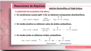 Reacciones de Alquinos
Adición Electrofílica al Triple Enlace
7) OXIDACIÓN DE ALQUINOS CON KMnO4
 En condiciones suaves (pH= 7,5): se obtienen compuestos dicarbonílicos.
 En medio alcalino se obtienen sales de ácidos carboxílicos.
 En medio ácido se obtienen ácidos carboxílicos.
Ácido etanoico Ácido propanoico
 