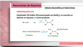 Reacciones de Alquinos
Adición Electrofílica al Triple Enlace
HIDROGENACIÓN SYN
Catalizador Pd Lindlar (Pd envenenado con BaSO4). La reacción se
detiene en alqueno cis como producto
 