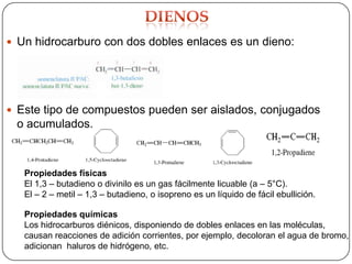  Un hidrocarburo con dos dobles enlaces es un dieno:




 Este tipo de compuestos pueden ser aislados, conjugados
 o acumulados.



   Propiedades físicas
   El 1,3 – butadieno o divinilo es un gas fácilmente licuable (a – 5°C).
   El – 2 – metil – 1,3 – butadieno, o isopreno es un líquido de fácil ebullición.

   Propiedades químicas
   Los hidrocarburos diénicos, disponiendo de dobles enlaces en las moléculas,
   causan reacciones de adición corrientes, por ejemplo, decoloran el agua de bromo,
   adicionan haluros de hidrógeno, etc.
 