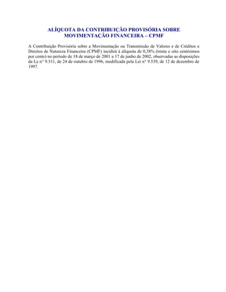 ALÍQUOTA DA CONTRIBUIÇÃO PROVISÓRIA SOBRE
MOVIMENTAÇÃO FINANCEIRA – CPMF
A Contribuição Provisória sobre a Movimentação ou Transmissão de Valores e de Créditos e
Direitos de Natureza Financeira (CPMF) incidirá à alíquota de 0,38% (trinta e oito centésimos
por cento) no período de 18 de março de 2001 a 17 de junho de 2002, observadas as disposições
da Le n° 9.311, de 24 de outubro de 1996, modificada pela Lei n° 9.539, de 12 de dezembro de
1997.