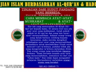 KAJIAN ISLAM BERDASARKAN AL-QUR’AN & HADITS TINJAUAN DARI SUDUT PANDANG YANG BERBEDA. TAJAM, TERPERCAYA & ADA BUKTI. JAHIR BATHIN SYIAR ISLAM CARA MEMBACA AYAT-AYAT MUHKAMAT  & AYAT-AYAT MUTASYABIHAT. Andaikata kebenaran itu menuruti hawa nafsu mereka, pasti binasalah langit dan bumi ini, dan semua yang ada di dalamnya. Sebenarnya Kami telah mendatangkan kepada mereka kebanggaan (Al-Qur’an) tetapi mereka berpaling dari kebanggaan itu.  (QS.AL-MU’MINUN 71) (Al-Qur’an) ini adalah penjelasan yang sempurna bagi manusia, dan supaya mereka diberi peringatan dengan-Nya, dan supaya mereka mengetahui bahwasanya Dia adalah Tuhan Yang Maha Esa dan agar orang-orang yang berakal mengambil pelajaran. (QS.IBRAHIM 52)  SABDA RASULULLAH SAW.  Bahwa Bani Israil akan terpecah sebanyak 72 golongan dan umatku 73 golongan, semuanya di-neraka kecuali 1 golongan yang selamat  yaitu : orang-orang yang berpegang teguh pada peganganku  (Al-Qur’an & Hadits).  ( HR. IMAM TURMIZI ). TGL. DAN JAM CERAMAH UMUM Dia-lah yang menurunkan Al-Kitab (Al-Qur’an) kepada kamu. Di antara (isi) nya ada ayat-ayat yang muhkamaat, itulah pokok-pokok isi Al-qur'an dan yang lain (ayat-ayat) mutasyaabihaat. Adapun orang-orang yang dalam hatinya condong kepada kesesatan, maka mereka mengikuti sebahagian ayat-ayat yang mutasyaabihaat daripadanya untuk menimbulkan fitnah untuk mencari-cari ta'wilnya, padahal tidak ada yang mengetahui ta'wilnya melainkan Allah. Dan orang-orang yang mendalam  ilmunya  berkata: &quot;Kami beriman kepada ayat-ayat yang mutasyaabihaat, semuanya itu dari sisi Tuhan kami.&quot; Dan tidak dapat mengambil pelajaran (daripadanya) melainkan  orang-orang yang berakal .  (QS.ALI-IMRAN 7) 