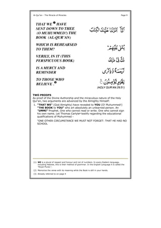 TWO PROOFS
As proof of the Divine Authorship and the miraculous nature of the Holy
Qur'an, two arguments are advanced by the Almighty Himself:
Al-Qur'an - The Miracle of Miracles Page 9
1. "THAT WE" (God Almighty) have revealed to YOU (O! Muhummed!)
"THE BOOK to YOU" who art absolutely an unlearned person. An
"UMMI" Prophet. One who cannot read or write. One who cannot sign
his own name. Let Thomas Carlyle3 testify regarding the educational
qualifications of Muhummed -
"ONE OTHER CIRCUMSTANCE WE MUST NOT FORGET: THAT HE HAD NO
SCHOOL
(1) WE is a plural of respect and honour and not of numbers. In every Eastern language,
including Hebrew, this is their method of grammar. In the English Language it is called the
"Royal Plural,".
(2) Memorize the verse with its meaning while the Book is still in your hands.
(3) Already referred to on page 4
 