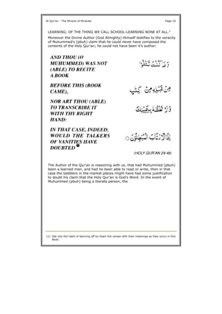 Al-Qur'an - The Miracle of Miracles Page 10
LEARNING; OF THE THING WE CALL SCHOOL-LEARNING NONE AT ALL."
Moreover the Divine Author (God Almighty) Himself testifies to the veracity
of Muhummed's (pbuh) claim that he could never have composed the
contents of the Holy Qur'an; he could not have been it's author:
The Author of the Qur'an is reasoning with us, that had Muhummed (pbuh)
been a learned man, and had he been able to read or write, then in that
case the babblers in the market places might have had some justification
to doubt his claim that the Holy Qur'an is God's Word. In the event of
Muhummed (pbuh) being a literate person, the
(1) Get into the habit of learning off by heart the verses with their meanings as they occur in this
Book.
 