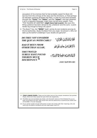 Al-Qur'an - The Miracle of Miracles Page 11
accusation of his enemies that he had probably copied his Book (AI-
Qur'an) from the writings of the Jews and the Christians, or that perhaps
he had been studying Aristotle and Plato, or that he must have browsed
through the "Torat," the "Zabur" and the "Injeel"1 and had rehashed
it all in a beautiful language, might have carried some weight. Then,
"THE TALKERS OF VANITIES" might have had a point. But even this
flimsy pretence has been denied to the unbeliever and the cynic: a point
hardly big enough to hang a fly upon!2
2. 'The Book'? Yes, the "BOOK" itself, carries its own evidence proving its
Divine Authorship. Study the Book from any angle. Scrutinize it. Why not
take up the Author's challenge if your doubts are genuine?
(1) TORAT/ZABUR/INJEEL: These are the Arabic terms of the original revelations God granted
Moses, David and Jesus (peace be upon them all) respectively.
(2) The Bible was not translated into Arabic until the tenth century of the Christian Era, so no
Arab living before the year 1000 would have had the opportunity to examine the written text
of the Bible in his own language.
(3) If you cannot muster enough enthusiasm to learn the verses with their meanings, why not
hand over the Book to someone who will make better use of it?
 