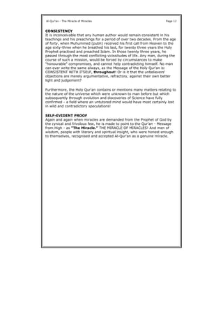 CONSISTENCY
It is inconceivable that any human author would remain consistent in his
teachings and his preachings for a period of over two decades. From the age
of forty, when Muhummed (pubh) received his first call from Heaven to the
age sixty-three when he breathed his last, for twenty three years the Holy
Prophet practised and preached Islam. In those twenty three years, he
passed through the most conflicting vicissitudes of life. Any man, during the
course of such a mission, would be forced by circumstances to make
"honourable" compromises, and cannot help contradicting himself. No man
can ever write the same always, as the Message of the Holy Qur'an is:
CONSISTENT WITH ITSELF, throughout! Or is it that the unbelievers'
objections are merely argumentative, refractory, against their own better
light and judgement?
Furthermore, the Holy Qur'an contains or mentions many matters relating to
the nature of the universe which were unknown to man before but which
subsequently through evolution and discoveries of Science have fully
confirmed - a field where an untutored mind would have most certainly lost
in wild and contradictory speculations!
SELF-EVIDENT PROOF
Again and again when miracles are demanded from the Prophet of God by
the cynical and frivolous few, he is made to point to the Qur'an - Message
from High - as "The Miracle." THE MIRACLE OF MIRACLES! And men of
wisdom, people with literary and spiritual insight, who were honest enough
to themselves, recognised and accepted Al-Qur'an as a genuine miracle.
Al-Qur'an - The Miracle of Miracles Page 12
 
