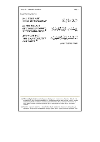 Says the Holy Qur'an:
Al-Qur'an - The Miracle of Miracles Page 13
(1) "Knowledge" ('ilm) means both power of judgement in discerning the value of truth and
acquaintance with previous revelations. It implies both literary and spiritual insight. To men
so endowed, God's revelations and Signs are self-evident. They commend themselves to
their hearts, minds, and understandings, which are typified in Arabic by the word sadr,
"breast".
(2) Now the argument is carried a stage farther. Such rejection is also a mark of injustice, a
deliberate perversity in going against obvious Signs, which should convince all honest men.
 