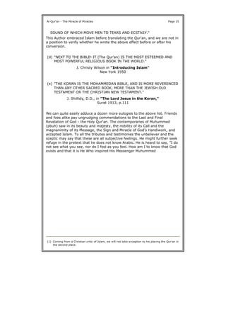 This Author embraced Islam before translating the Qur'an, and we are not in
a position to verify whether he wrote the above effect before or after his
conversion.
We can quite easily adduce a dozen more eulogies to the above list. Friends
and foes alike pay ungrudging commendations to the Last and Final
Revelation of God - the Holy Qur'an. The contemporaries of Muhummed
(pbuh) saw in its beauty and majesty, the nobility of its Call and the
magnanimity of its Message, the Sign and Miracle of God's Handiwork, and
accepted Islam. To all the tributes and testimonies the unbeliever and the
sceptic may say that these are all subjective feelings. He might further seek
refuge in the pretext that he does not know Arabic. He is heard to say, "I do
not see what you see, nor do I feel as you feel. How am I to know that God
exists and that it is He Who inspired His Messenger Muhummed
Al-Qur'an - The Miracle of Miracles Page 15
SOUND OF WHICH MOVE MEN TO TEARS AND ECSTASY."
(d) "NEXT TO THE BIBLE1 IT (The Qur'an) IS THE MOST ESTEEMED AND
MOST POWERFUL RELIGIOUS BOOK IN THE WORLD."
J. Christy Wilson in "Introducing Islam"
New York 1950
(e) "THE KORAN IS THE MOHAMMEDAN BIBLE, AND IS MORE REVERENCED
THAN ANY OTHER SACRED BOOK, MORE THAN THE JEWISH OLD
TESTAMENT OR THE CHRISTIAN NEW TESTAMENT."
J. Shillidy, D.D., in "The Lord Jesus in the Koran,"
Surat 1913, p.111
(1) Coming from a Christian critic of Islam, we will not take exception to his placing the Qur'an in
the second place.
 
