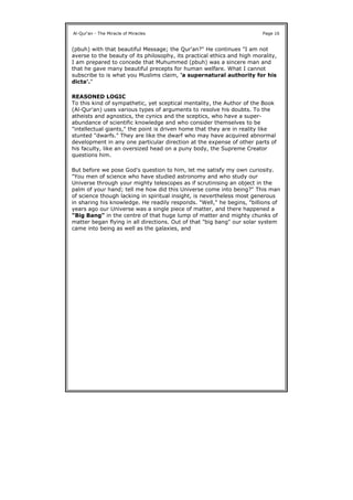 (pbuh) with that beautiful Message; the Qur'an?" He continues "I am not
averse to the beauty of its philosophy, its practical ethics and high morality,
I am prepared to concede that Muhummed (pbuh) was a sincere man and
that he gave many beautiful precepts for human welfare. What I cannot
subscribe to is what you Muslims claim, 'a supernatural authority for his
dicta'."
REASONED LOGIC
To this kind of sympathetic, yet sceptical mentality, the Author of the Book
(Al-Qur'an) uses various types of arguments to resolve his doubts. To the
atheists and agnostics, the cynics and the sceptics, who have a super-
abundance of scientific knowledge and who consider themselves to be
"intellectual giants," the point is driven home that they are in reality like
stunted "dwarfs." They are like the dwarf who may have acquired abnormal
development in any one particular direction at the expense of other parts of
his faculty, like an oversized head on a puny body, the Supreme Creator
questions him.
But before we pose God's question to him, let me satisfy my own curiosity.
"You men of science who have studied astronomy and who study our
Universe through your mighty telescopes as if scrutinising an object in the
palm of your hand; tell me how did this Universe come into being?" This man
of science though lacking in spiritual insight, is nevertheless most generous
in sharing his knowledge. He readily responds. "Well," he begins, "billions of
years ago our Universe was a single piece of matter, and there happened a
"Big Bang" in the centre of that huge lump of matter and mighty chunks of
matter began flying in all directions. Out of that "big bang" our solar system
came into being as well as the galaxies, and
Al-Qur'an - The Miracle of Miracles Page 16
 