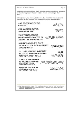 since there is no resistance in space to that primordial momentum generated
by the initial explosion, the stars and the planets swim along in their
orbits..."
At this juncture, my memory tickles me - Our materialist friends appear to
have been secretly imbibing their knowledge from the Súra Yaa-Seen:1
Al-Qur'an - The Miracle of Miracles Page 17
(1) Yaa-Seen: is the 36th chapter of the Holy Qur'an. It is said to be the "heart" of the Qur'an.
The verses here are laid out for you to memorize in a very easy form, together with their
meanings. Take advantage of it!
 