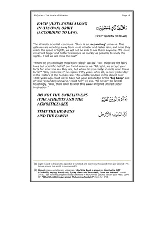 The atheistic scientist continues. "Ours is an 'expanding' universe. The
galaxies are receding away from us at a faster and faster rate, and once they
reach the speed of light1, we will not be able to see them anymore. We must
construct bigger and better telescopes as quickly as possible to study the
sights, if not we will miss the bus!"
"When did you discover these fairy tales?" we ask. "No, these are not fairy
tales but scientific facts!" our friend assures us. "All right, we accept your
facts for what you say they are, but when did you really stumble upon these
facts?" "Only yesterday!" he replies. Fifty years, after all, is only 'yesterday'
in the history of the human race. "An unlettered Arab in the desert over
1400 years ago could never have had your knowledge of the 'big bang' and
of your 'expanding universe,' could he?" we ask. "No never!" he retorts
boastingly. "Well, then listen to what this ummi2 Prophet uttered under
inspiration:"
Al-Qur'an - The Miracle of Miracles Page 18
(1) Light is said to travel at a speed of a hundred and eighty six thousand miles per second (7.5
times around the world in one second!).
(2) Ummi: means unlettered, unlearned. "And the Book is given to him that is NOT
LEARNED, saying, Read this, I pray thee: and he sayeth, I am not learned" Isaiah
29:12. See how this prophecy finds fulfilment in Muhummed (pbuh). Obtain your FREE COPY
OF "What the Bible says about Muhummed (pbuh)" from the IPCI.
 