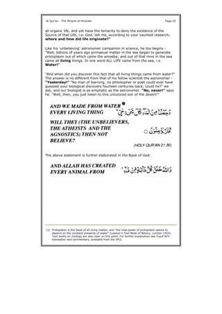 all organic life, and yet have the temerity to deny the existence of the
Source of that Life, i.e. God: tell me, according to your vaunted research;
where and how did life originate?"
Like his 'unbelieving' astronomer companion in science, he too begins -
"Well, billions of years ago primaeval matter in the sea began to generate
protoplasm out of which came the amoeba; and out of that mire in the sea
came all living things. In one word ALL LIFE came from the sea, i.e.
Water!"
"And when did you discover this fact that all living things came from water?"
The answer is no different from that of his fellow scientist the astronomer -
"Yesterday!" "No man of learning, no philosopher or poet could ever have
guessed your biological discovery fourteen centuries back, could he?" we
ask, and our biologist is as emphatic as the astronomer. "No, never!" says
he. "Well, then, you just listen to this untutored son of the desert!"
The above statement is further elaborated in the Book of God:
Al-Qur'an - The Miracle of Miracles Page 20
(1) Protoplasm is the basis of all living matter, and "the vital power of protoplasm seems to
depend on the constant presence of water" (Lawson's Text-Book of Botany, London 1922).
Text books on Zoology are also clear on this point. For further explanation see Yusuf Ali's
translation and commentary, available from the IPCI.
 