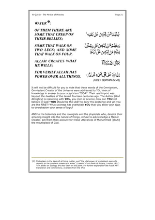 It will not be difficult for you to note that these words of the Omnipotent,
Omniscient Creator of the Universe were addressed to YOU men of
knowledge in answer to your scepticism TODAY. Their real import was
beyond the dwellers of the desert fourteen centuries ago. The Author (God
Almighty) is reasoning with YOU, you men of science, how can YOU not
believe in God? YOU should be the LAST to deny His existence and yet you
are the FIRST! What sickness has overtaken YOU that you allow your egos
to overshadow your sense of logic?
AND to the botanists and the zoologists and the physicists who, despite their
amazing insight into the nature of things, refuse to acknowledge a Master
Creator. Let them then account for these utterances of Muhummed (pbuh)
the mouthpiece of God.
Al-Qur'an - The Miracle of Miracles Page 21
(1) Protoplasm is the basis of all living matter, and "the vital power of protoplasm seems to
depend on the constant presence of water" (Lawson's Text-Book of Botany, London 1922).
Text books on Zoology are also clear on this point. For further explanation see Yusuf Ali's
translation and commentary, available from the IPCI.
 