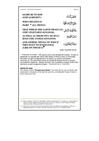 * "CREATED IN PAIRS" "The mystery of sex runs through all creation, - in man, in
animal life, in vegetable life, and in other things of which we have no knowledge.
Then there are pairs of opposite forces in nature, e.g. positive and negative
electricity, etc. The atom itself consists of a positively charged nucleus or proton,
surrounded by negatively - charged electrons. The constitution of matter itself is thus
referred to as pairs of opposite energies." (Comment by A. Yusuf Ali)2
SIGNS OF GOD
The verses of this "Perspicuous Book," the Holy Qur'an are evidently self-
explanatory. Students of the Qur'an saw the unmistakable Finger of God in
every discovery that
Al-Qur'an - The Miracle of Miracles Page 22
(1) Here is another verse from YAA-SEEN. Further to footnote No.1 on page 10, a special plea is
made to Muslim readers who already know the Sura in Arabic, to now master its English
meaning as well. Equip yourself for all good work!.
(2) Obtain your volume of Yusuf Ali's translation with over 6000 such explanatory notes at a
subsidised price from the IPCI. See the inside front cover for an irresistible offer.
 