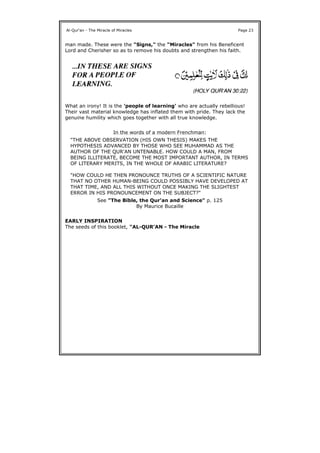 man made. These were the "Signs," the "Miracles" from his Beneficent
Lord and Cherisher so as to remove his doubts and strengthen his faith.
What an irony! It is the 'people of learning' who are actually rebellious!
Their vast material knowledge has inflated them with pride. They lack the
genuine humility which goes together with all true knowledge.
EARLY INSPIRATION
The seeds of this booklet, "AL-QUR'AN - The Miracle
Al-Qur'an - The Miracle of Miracles Page 23
In the words of a modern Frenchman:
"THE ABOVE OBSERVATION (HIS OWN THESIS) MAKES THE
HYPOTHESIS ADVANCED BY THOSE WHO SEE MUHAMMAD AS THE
AUTHOR OF THE QUR'AN UNTENABLE. HOW COULD A MAN, FROM
BEING ILLITERATE, BECOME THE MOST IMPORTANT AUTHOR, IN TERMS
OF LITERARY MERITS, IN THE WHOLE OF ARABIC LITERATURE?
"HOW COULD HE THEN PRONOUNCE TRUTHS OF A SCIENTIFIC NATURE
THAT NO OTHER HUMAN-BEING COULD POSSIBLY HAVE DEVELOPED AT
THAT TIME, AND ALL THIS WITHOUT ONCE MAKING THE SLIGHTEST
ERROR IN HIS PRONOUNCEMENT ON THE SUBJECT?"
See "The Bible, the Qur'an and Science" p. 125
By Maurice Bucaille
 