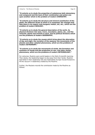 "It exhorts us to study the properties of substances both elementary
and compound and the laws of their combination and action one
upon another which is the problem of modern CHEMISTRY.
"It exhorts us to study the structure and mineral constitution of the
globe, the different strata of which it is composed, the changes that
take place in its organic and inorganic matter, etc, etc., which are the
problem of modern GEOLOGY.
"It exhorts us to study the general description of the earth, its
physical divisions into seas, rivers, mountains, plains, etc., and the
minerals, plants and animals in each, and its political divisions which
are the problems of modern GEOGRAPHY.
"It exhorts us to study the causes which bring about the alternation
of day and night, the variation of the seasons, the movements of the
planets and other celestial phenomena, which are the problems of
modern ASTRONOMY."
"It exhorts us to study the movements of winds, the formation and
evolution of clouds and the production of rain, and other similar
phenomena, which are the problems of modern METEOROLOGY."
For centuries, Muslims were world leaders in the field of scientific learning.
Then slowly, the leadership began to slip away from their hands. Muslims
had failed in their leadership role and materialistic Europe moved forward to
fill the vacuum in leadership created by the Muslims.
Further, the Maulana records the contribution made by the Muslims as
follows:
Al-Qur'an - The Miracle of Miracles Page 25
 