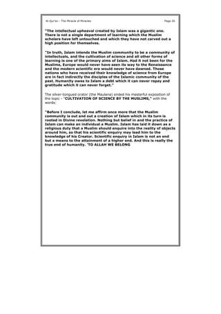 "The intellectual upheaval created by Islam was a gigantic one.
There is not a single department of learning which the Muslim
scholars have left untouched and which they have not carved out a
high position for themselves.
"In truth, Islam intends the Muslim community to be a community of
intellectuals, and the cultivation of science and all other forms of
learning is one of the primary aims of Islam. Had it not been for the
Muslims, Europe would never have seen its way to the Renaissance
and the modern scientific era would never have dawned. Those
nations who have received their knowledge of science from Europe
are in fact indirectly the disciples of the Islamic community of the
past. Humanity owes to Islam a debt which it can never repay and
gratitude which it can never forget."
The silver-tongued orator (the Maulana) ended his masterful exposition of
the topic - "CULTIVATION OF SCIENCE BY THE MUSLIMS," with the
words:
"Before I conclude, let me affirm once more that the Muslim
community is out and out a creation of Islam which in its turn is
rooted in Divine revelation. Nothing but belief in and the practice of
Islam can make an individual a Muslim. Islam has laid it down as a
religious duty that a Muslim should enquire into the reality of objects
around him, so that his scientific enquiry may lead him to the
knowledge of his Creator. Scientific enquiry in Islam is not an end
but a means to the attainment of a higher end. And this is really the
true end of humanity. 'TO ALLAH WE BELONG
Al-Qur'an - The Miracle of Miracles Page 26
 
