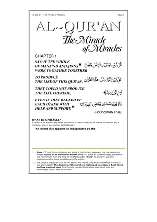 WHAT IS A MIRACLE?
I think it is necessary that we have a clear picture of what we mean by a
miracle. Here are some definitions:-
Al-Qur'an - The Miracle of Miracles Page 1
"An event that appears so inexplicable by the
(1) Jinns - "I think, from a collation and study of the Qur'anic passages, that the meaning is
simply a spirit, or an invisible or hidden force." A. Yusuf Ali. Obtain his text, translation
and commentary from the IPCI. In his INDEX under "Jinns" he gives five Qur'anic
references and as many annotations on the subject.
(2) The proof of the Qur'an is in its own beauty and nature, and the circumstances in which it
was promulgated. The doubters of the world are challenged to produce a Book like it
and has produced none. It is the only revealed Book whose text stands pure and
uncorrupted to-day, after 1400 years!
 