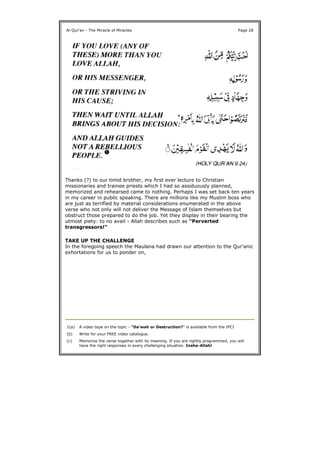 Thanks (?) to our timid brother, my first ever lecture to Christian
missionaries and trainee priests which I had so assiduously planned,
memorized and rehearsed came to nothing. Perhaps I was set back ten years
in my career in public speaking. There are millions like my Muslim boss who
are just as terrified by material considerations enumerated in the above
verse who not only will not deliver the Message of Islam themselves but
obstruct those prepared to do the job. Yet they display in their bearing the
utmost piety: to no avail - Allah describes such as "Perverted
transgressors!"
TAKE UP THE CHALLENGE
In the foregoing speech the Maulana had drawn our attention to the Qur'anic
exhortations for us to ponder on,
Al-Qur'an - The Miracle of Miracles Page 28
1(a) A video tape on the topic - "Da'wah or Destruction?" is available from the IPCI
(b) Write for your FREE video catalogue.
(c) Memorize the verse together with its meaning. If you are rightly programmed, you will
have the right responses in every challenging situation. Insha-Allah!
 