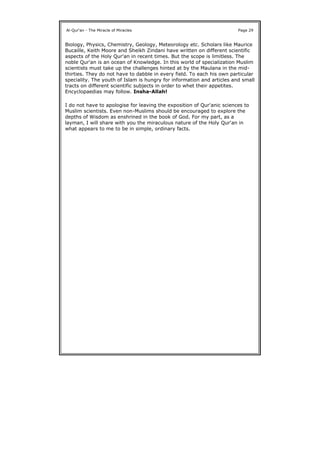 Biology, Physics, Chemistry, Geology, Meteorology etc. Scholars like Maurice
Bucaille, Keith Moore and Sheikh Zindani have written on different scientific
aspects of the Holy Qur'an in recent times. But the scope is limitless. The
noble Qur'an is an ocean of Knowledge. In this world of specialization Muslim
scientists must take up the challenges hinted at by the Maulana in the mid-
thirties. They do not have to dabble in every field. To each his own particular
speciality. The youth of Islam is hungry for information and articles and small
tracts on different scientific subjects in order to whet their appetites.
Encyclopaedias may follow. Insha-Allah!
I do not have to apologise for leaving the exposition of Qur'anic sciences to
Muslim scientists. Even non-Muslims should be encouraged to explore the
depths of Wisdom as enshrined in the book of God. For my part, as a
layman, I will share with you the miraculous nature of the Holy Qur'an in
what appears to me to be in simple, ordinary facts.
Al-Qur'an - The Miracle of Miracles Page 29
 