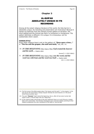Chapter 3
ALALALAL----QUR'ANQUR'ANQUR'ANQUR'AN
ABSOLUTELY UNIQUEABSOLUTELY UNIQUEABSOLUTELY UNIQUEABSOLUTELY UNIQUE IN ITSIN ITSIN ITSIN ITS
RECORDINGRECORDINGRECORDINGRECORDING
Among all the extant religious literature of the world, the Holy Qur'an is
absolutely unique. Its recording and preservation are miraculous! Because it
stands out distinctly from the ordinary human pattern of narration; the
short-sighted and the inimical say that it is incoherent or incongruous. The
pattern definitely is different. It is unique. It is miraculous. Let me
substantiate what I assert.
HUMAN STYLE
Every other religious book is set on the pattern of, "Once upon a time..."
or "The fox and the grapes...the wolf and lamb," etc, etc. i.e.
Al-Qur'an - The Miracle of Miracles Page 30
1a. IN THE BEGINNING (Once Upon a Time) God created the heaven1
and the earth ... (Emphasis added)
Genesis2 1:1 (HOLY BIBLE)
b. IN THE BEGINNING (Once Upon a Time) was the word, and the
word was with God, and the word was God3 ... (Emphasis added)
John 1:1 (HOLY BIBLE)
(1) The first verse of the Bible speaks about "the heaven and the earth " in the singular. In the
holy Qur'an the word earth is always singular whereas the word heavens is in the plural.
Some thing to ponder upon!
(2) The word "Genesis" itself means the beginning, this is, after all how every human tale
ought to start. It should begin with the "beginning!"
(3) In the original Greek manuscripts of the new Testament there is no such thing as a capital
letter and a small letter. The Christian theologians have contrived capitals according to their
religious predjudices into their translations of the Bible ie. God and god.
 