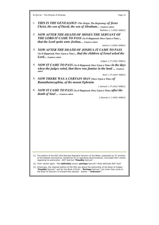 Al-Qur'an - The Miracle of Miracles Page 31
c. THIS IS THE GENEALOGY (The Origin, The Beginning) of Jesus
Christ, the son of David, the son of Abraham... (Emphasis added)
Matthew 1:1 (HOLY BIBLE)
2. NOW AFTER THE DEATH OF MOSES THE SERVANT OF
THE LORD IT CAME TO PASS (So It Happened, Once Upon a Time) ,
that the Lord spoke unto Joshua... (Emphasis added)
Joshua 1:1(HOLY BIBLE)
3. NOW AFTER THE DEATH OF JOSHUA IT CAME TO PASS
(So It Happened, Once Upon a Time) , that the children of Israel asked the
Lord... (Emphasis added)
Judges 1:11 (HOLY BIBLE)
4. NOW IT CAME TO PASS (So It Happened, Once Upon a Time) in the days
when the judges ruled, that there was famine in the land ... (Emphasis
added)
Ruth 1:12 (HOLY BIBLE)
5. NOW THERE WAS A CERTAIN MAN (Once Upon a Time) of
Ramathaimzophim, of the mount Ephraim
1 Samuel 1:13 (HOLY BIBLE)
6. NOW IT CAME TO PASS (So It Happened, Once Upon a Time) after the
death of Saul ... (Emphasis added)
2 Samuel 1:1 (HOLY BIBLE)
(1) The editors of the RSV (the Revised Standard Version) of the Bible; supported by 32 scholars
of the highest emminence; backed by 52 co-operating denominations, concluded their verdict
regarding its authorship - NOT God but "Possibly Samuel".
(2) Their verdict again -"Not definitely known, perhaps Samuel"! Most definitely NOT God!
(3) Amazingly, the inspired editors of the RSV say about the authorship of the Book of Judges -
"Possibly Samuel," and for the Book of Ruth - "Perhaps Samuel," but when they come to
the Book of Samuel (?) himself they declare - Author - "Unknown"!
 