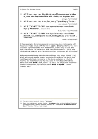 If these examples do not confuse and bewilder you, then nothing else will!
You are inevitably struck with the "once upon a time" syndrome. You have
cultivated a predilection for man made stories, even if they be true. The
style, the pattern, the narration is what I am speaking about. This is how
humans think, talk and write. No blame on them for humans will be humans!
All the above references are from the authorised King James Version (KJV)
which is the most popular version among the Christians of the world. You
must have noted that every verse in the above quotations is 1:1, 1:1;
meaning the first chapter and the first verse of every book of the Bible.
Which start with "NOW, NOW, now!". Try it out, see for yourself how many
more such beginnings you can find in the "Book of Books," I must,
however warn
Al-Qur'an - The Miracle of Miracles Page 32
7. NOW (Once Upon a Time) King David was old (Gone Cold) and stricken
in years, and they covered him with clothes, but he gat no heat.
1 King 1:11 (HOLY BIBLE)
8. NOW (Once Upon a Time) in the first year of Cyrus King of Persia ...
Book of Ezra 1:12 (HOLY BIBLE)
9. NOW IT CAME TO PASS (So It Happened, Once Upon a Time) in the
days of Ahasuerus ... (Emphasis added)
Book of Esther 1:1 (HOLY BIBLE)
10. NOW IT CAME TO PASS (So It Happened, Once Upon a Time) in the
thirtieth year, in the fourth month, in the fifth day of the month ...
(Emphasis added)
Ezekiel 1:1 (HOLY BIBLE)
(1) The same (editors' verdict) - Author - "Unknown"!
(2) Again they unashamedly confess - Author - "Probably written or edited by Ezra"! Note their
guarded semantics - "Possibly, perhaps, probably, etc." Get my book "Is the Bible God's
Word?" from the IPCI for a fuller insight.
 