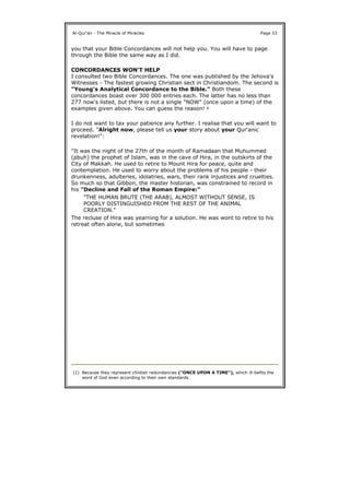 you that your Bible Concordances will not help you. You will have to page
through the Bible the same way as I did.
CONCORDANCES WON'T HELP
I consulted two Bible Concordances. The one was published by the Jehova's
Witnesses - The fastest growing Christian sect in Christiandom. The second is
"Young's Analytical Concordance to the Bible." Both these
concordances boast over 300 000 entries each. The latter has no less than
277 now's listed, but there is not a single "NOW" (once upon a time) of the
examples given above. You can guess the reason! 1
I do not want to tax your patience any further. I realise that you will want to
proceed. "Alright now, please tell us your story about your Qur'anic
revelation!":
"It was the night of the 27th of the month of Ramadaan that Muhummed
(pbuh) the prophet of Islam, was in the cave of Hira, in the outskirts of the
City of Makkah. He used to retire to Mount Hira for peace, quite and
contemplation. He used to worry about the problems of his people - their
drunkenness, adulteries, idolatries, wars, their rank injustices and cruelties.
So much so that Gibbon, the master historian, was constrained to record in
his "Decline and Fall of the Roman Empire:"
The recluse of Hira was yearning for a solution. He was wont to retire to his
retreat often alone, but sometimes
Al-Qur'an - The Miracle of Miracles Page 33
"THE HUMAN BRUTE (THE ARAB), ALMOST WITHOUT SENSE, IS
POORLY DISTINGUISHED FROM THE REST OF THE ANIMAL
CREATION."
(1) Because they represent childish redundancies ("ONCE UPON A TIME"), which ill-befits the
word of God even according to their own standards.
 