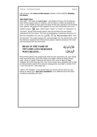 with his dear wife Umm-ul-Mo'mineen (Mother of the Faithful) Khadija-
tul-Kubra.
THE FIRST CALL
One night - the night of Lailatul-Qadr - (the Night of Power and Excellence)
when Divine peace rests on creation, and all nature is lifted up towards its
Lord - in the middle of that night the book of God was opened to the thirsting
soul. Gabriel, the angel of God, appears to him, and commands him in his
mother tongue. Iqra', which mean "read!" or "recite" or "rehearse!" or
"proclaim" aloud! Muhummed (pbuh) was too terrified and was totally
unprepared for this shock. This was no graduating or gowning ceremony. In
fear and trepidation he cries out Maa-ana-beqaa- Ri'in "I am
not learned!" The angel repeats the command Iqra' for the second time, with
the identical response from Muhummed (pbuh). Gabriel embraces him hard
and commands him the third time:
Muhummed (pbuh) now grasps that what he was required to do, was repeat
what was being said, since this Arabic word Iqra' means all these things -
read, recite or repeat! Following the above first verse of Súra Al-'Alaq
(Chapter 96 of the Holy Qur'an), four more verses were repeated and recited
on Muhummed's (pbuh) first call and subsequently recorded in written form
in the Holy Qur'an...(see page 35)
"Hold it, Mr. Deedat!" I can almost hear you shriek. All this that you are
telling us about your 'Qur'anic revelation' is no different from the other
numerous examples you have
Al-Qur'an - The Miracle of Miracles Page 34
 