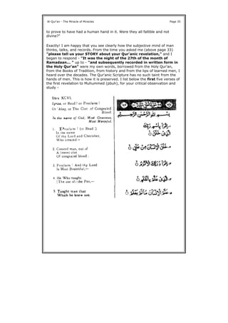 to prove to have had a human hand in it. Were they all fallible and not
divine?"
Exactly! I am happy that you see clearly how the subjective mind of man
thinks, talks, and records. From the time you asked me (above page 33)
"please tell us your STORY about your Qur'anic revelation," and I
began to respond - "It was the night of the 27th of the month of
Ramadaan... " up to - "and subsequently recorded in written form in
the Holy Qur'an" were my own words, borrowed from the Holy Qur'an,
from the Books of Tradition, from history and from the lips of learned men, I
heard over the decades. The Qur'anic Scripture has no such taint from the
hands of men. This is how it is preserved. I list below the first five verses of
the first revelation to Muhummed (pbuh), for your critical observation and
study -
Al-Qur'an - The Miracle of Miracles Page 35
 