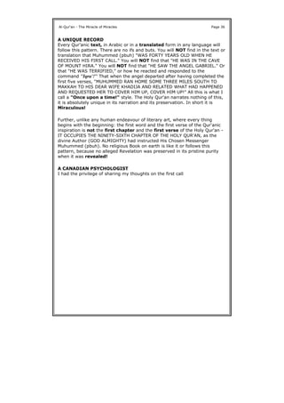 A UNIQUE RECORD
Every Qur'anic text, in Arabic or in a translated form in any language will
follow this pattern. There are no ifs and buts. You will NOT find in the text or
translation that Muhummed (pbuh) "WAS FORTY YEARS OLD WHEN HE
RECEIVED HIS FIRST CALL." You will NOT find that "HE WAS IN THE CAVE
OF MOUNT HIRA." You will NOT find that "HE SAW THE ANGEL GABRIEL." Or
that "HE WAS TERRIFIED," or how he reacted and responded to the
command "Iqra'!" That when the angel departed after having completed the
first five verses, "MUHUMMED RAN HOME SOME THREE MILES SOUTH TO
MAKKAH TO HIS DEAR WIFE KHADIJA AND RELATED WHAT HAD HAPPENED
AND REQUESTED HER TO COVER HIM UP, COVER HIM UP!" All this is what I
call a "Once upon a time!" style. The Holy Qur'an narrates nothing of this,
it is absolutely unique in its narration and its preservation. In short it is
Miraculous!
Further, unlike any human endeavour of literary art, where every thing
begins with the beginning: the first word and the first verse of the Qur'anic
inspiration is not the first chapter and the first verse of the Holy Qur'an -
IT OCCUPIES THE NINETY-SIXTH CHAPTER OF THE HOLY QUR'AN, as the
divine Author (GOD ALMIGHTY) had instructed His Chosen Messenger
Muhummed (pbuh). No religious Book on earth is like it or follows this
pattern, because no alleged Revelation was preserved in its pristine purity
when it was revealed!
A CANADIAN PSYCHOLOGIST
I had the privilege of sharing my thoughts on the first call
Al-Qur'an - The Miracle of Miracles Page 36
 