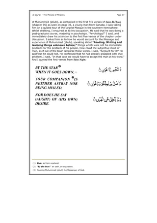 of Muhummed (pbuh), as contained in the first five verses of Súra Al-'Alaq
(chapter 96) as seen on page 35, a young man from Canada. I was taking
him on a guided tour of the largest Mosque in the southern hemisphere.
Whilst chatting, I enquired as to his occupation. He said that he was doing a
post-graduate course, majoring in psychology. "Psychology?" I said, and
immediately drew his attention to the first five verses of the chapter under
discussion. I asked him as to how he would account for the Message and
experience of Muhummed (pbuh), speaking about "Reading, Writing and
learning things unknown before," things which were not his immediate
problem nor the problem of his people. How could the subjective mind of
man, as if out of the blue1 rehearse these words. I said, "Account for it!" He
said that he could not. He confessed that he had already grappled with that
problem. I said, "In that case we would have to accept the man at his word."
And I quoted the first verses from Súra Najm:
Al-Qur'an - The Miracle of Miracles Page 37
(1) Blue: as from nowhere!
(2) "By the Star:" an oath, an adjuration.
(3) Meaning Muhummed (pbuh) the Messenger of God.
 