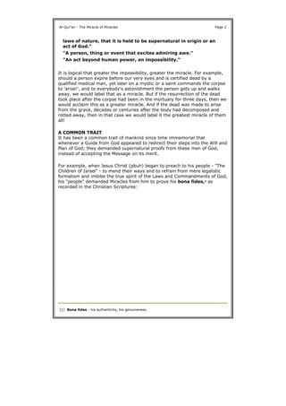 It is logical that greater the impossibility, greater the miracle. For example,
should a person expire before our very eyes and is certified dead by a
qualified medical man, yet later on a mystic or a saint commands the corpse
to 'arise!', and to everybody's astonishment the person gets up and walks
away, we would label that as a miracle. But if the resurrection of the dead
took place after the corpse had been in the mortuary for three days, then we
would acclaim this as a greater miracle. And if the dead was made to arise
from the grave, decades or centuries after the body had decomposed and
rotted away, then in that case we would label it the greatest miracle of them
all!
A COMMON TRAIT
It has been a common trait of mankind since time immemorial that
whenever a Guide from God appeared to redirect their steps into the Will and
Plan of God; they demanded supernatural proofs from these men of God,
instead of accepting the Message on its merit.
For example, when Jesus Christ (pbuh) began to preach to his people - "The
Children of Israel" - to mend their ways and to refrain from mere legalistic
formalism and imbibe the true spirit of the Laws and Commandments of God,
his "people" demanded Miracles from him to prove his bona fides,1 as
recorded in the Christian Scriptures:
Al-Qur'an - The Miracle of Miracles Page 2
laws of nature, that it is held to be supernatural in origin or an
act of God."
"A person, thing or event that excites admiring awe."
"An act beyond human power, an impossibility."
(1) Bona fides - his authenticity, his genuineness.
 