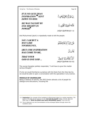 And Muhummed (pbuh) is repeatedly made to tell the people:
The young Canadian politely responded, "I will have to give this matter
serious thought."
If only we would familiarize ourselves with the facts from the Holy Qur'an,
we would be able to open a conversation with the specialists in any science.
MIRACLE OF JOURNALISM
Being a beehive of activity, the IPCI Centre attracts a lot of people for
dialogue and discussions, including the
Al-Qur'an - The Miracle of Miracles Page 38
(1) Inspiration: Our concept of the revelation to Muhummed (pbuh) is a verbal inspiration. The
words of the Holy Qur'an were so to say "put into his mouth" (Deut. 18:18). Get your
FREE copy of "What the BIBLE says about MUHUMMED (pbuh)" from the IPCI
(2) This is referred to by the Commentators to the archangel Gabriel through whom the
revelation came.
 
