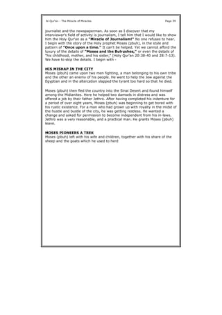 journalist and the newspaperman. As soon as I discover that my
interviewer's field of activity is journalism, I tell him that I would like to show
him the Holy Qur'an as a "Miracle of Journalism!" No one refuses to hear.
I begin with the story of the Holy prophet Moses (pbuh), in the style and
pattern of "Once upon a time." It can't be helped. Yet we cannot afford the
luxury of the details of "Moses and the Bulrushes," or even the details of
"his childhood, mother, and his sister," (Holy Qur'an 20:38-40 and 28:7-13).
We have to skip the details. I begin with -
HIS MISHAP IN THE CITY
Moses (pbuh) came upon two men fighting, a man belonging to his own tribe
and the other an enemy of his people. He went to help the Jew against the
Egyptian and in the altercation slapped the tyrant too hard so that he died.
Moses (pbuh) then fled the country into the Sinai Desert and found himself
among the Midianites. Here he helped two damsels in distress and was
offered a job by their father Jethro. After having completed his indenture for
a period of over eight years, Moses (pbuh) was beginning to get bored with
his rustic existence. For a man who had grown up with royalty in the midst of
the hustle and bustle of the city, he was getting restless. He wanted a
change and asked for permission to become independent from his in-laws.
Jethro was a very reasonable, and a practical man. He grants Moses (pbuh)
leave.
MOSES PIONEERS A TREK
Moses (pbuh) left with his wife and children, together with his share of the
sheep and the goats which he used to herd
Al-Qur'an - The Miracle of Miracles Page 39
 