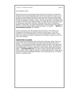 for his father-in-law.
After some time he found himself with his family in the Sinai. He had lost
direction from the last habitation with whom he had rested. He had run out
of stocks of the braised meat that he was carrying. There was still enough
Matzos the dried unleavened bread of the Jews. The problem was the meat.
He had to slaughter a sheep or a goat. That would be easy. The difficulty was
to start a fire which was a laborious task. It could take as long as half a day
of rubbing two dissimilar materials. Obviously there were no matches or
lighters in those days. He was procrastinating. Putting things off for today, or
tomorrow and his meat problem would be solved, he thought ... "Where is
the promised miracle!" Mr. Deedat?
So far I have given only the background to the story. The miracle is to
condense all the above and more in just four terse verses - four short
sentences in the most beautiful prose. But to appreciate the feat, I must
draw your attention to what I would like you to notice in what is to me, the
acme of journalism.
NEWSPAPER PLACARDS
I live some thirty kilometres north of the City of Durban, where I have my
offices. Prior to the construction of the N2 (Freeway) linking the City of
Durban, I usually took the beach (seaside) road to Durban. This route took
me pass the amphitheatre on the Durban beachfront. At the intersection of
the amphitheatre I regularly observed a news vendor offering the morning
paper - "The Natal Mercury," for sale. He had a placard daily with Head
line to attract buyers. Again and again on reading the placard, I made up my
mind not to buy the newspaper that day, but on parking my car in Central
Durban on passing other
Al-Qur'an - The Miracle of Miracles Page 40
 