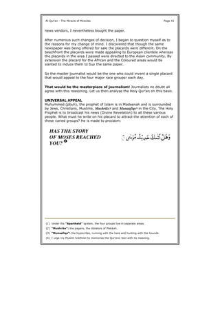 news vendors, I nevertheless bought the paper.
After numerous such changes of decision, I began to question myself as to
the reasons for my change of mind. I discovered that though the same
newspaper was being offered for sale the placards were different. On the
beachfront the placards were made appealing to European clientele whereas
the placards in the area I passed were directed to the Asian community. By
extension the placard for the African and the Coloured areas would be
slanted to induce them to buy the same paper.
So the master journalist would be the one who could invent a single placard
that would appeal to the four major race groups1 each day.
That would be the masterpiece of journalism! Journalists no doubt all
agree with this reasoning. Let us then analyse the Holy Qur'an on this basis.
UNIVERSAL APPEAL
Muhummed (pbuh), the prophet of Islam is in Madeenah and is surrounded
by Jews, Christians, Muslims, Mushriks2 and Munaafiqs3 in the City. The Holy
Prophet is to broadcast his news (Divine Revelation) to all these various
people. What must he write on his placard to attract the attention of each of
these varied groups? He is made to proclaim:
Al-Qur'an - The Miracle of Miracles Page 41
(1) Under the "Apartheid" system, the four groups live in separate areas.
(2) "Mushriks": the pagans, the idolators of Makkah.
(3) "Munaafiqs": the hypocrites, running with the hare and hunting with the hounds.
(4) I urge my Muslim brethren to memorise the Qur'anic text with its meaning.
 