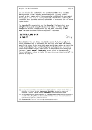 Can you imagine the excitement? The Christians and the Jews would be
waiting to hear further, wanting Muhummed (pbuh) to make a fool of
himself, for they reason within themselves what could this Arab know about
Moses (pbuh) since he is an ummi (unlettered). The Muslims are thirsty for
knowledge, they would be yearning - please tell us everything you can about
Moses (pbuh).
The Mushriks (The polytheists) and the Munaafiqs (the hypocrites) were
lolling their tongues to enjoy the three-sided debate on Moses (pbuh):
between the Muslims, the Christians and the Jews. Everybody is "all-
ears" (acutely attentive)! Muhummed (pbuh)1 continues
Dramatisation! You can almost visualize the scene. Muhummed (pbuh) is
talking telegraphically. It took about two thousand years after the birth of
Jesus Christ (pbuh) for the largest Christian and Jewish nations on earth (the
mighty United States)2 to reach the height of perfection in the advertising
field to formulate the slogan, in the words of the Western Union Telegraph
Company, "Don't Write - Telegraph!" Which school of journalism did
Muhummed (pbuh) attend to master this super American sizzlemanship?3 He
is made to carry on:
Al-Qur'an - The Miracle of Miracles Page 42
(1) Actually, these are not the words of Muhummed (pbuh) but the veritable Words of God as
dictated to the Prophet. We say, "Muhummed continues" because this is what the
unbeliever is thinking. Then let him give full credit to God's human mouth piece.
(2) The mightiest Christian nation on earth is the USA because it boasts a Christian population of
over 200 million. The USA is also the largest Jewish nation because there are more Jews in
America than in Israel or in any other country.
(3) Sizzlemanship: The art of American high-pressure salesmanship
 