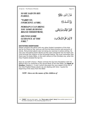 DICTATING SHORTHAND
Please compare the above with any other English translation of the Holy
Qur'an by friend or foe, and you will find the same brevity and economy of
words. Muhummed (pbuh) was not doing any exercise in précis writing. He
was only articulating God's Words as they were whispered into his heart and
mind through the medium of the Archangel Gabriel. We must remember that
there was no Arabic Bible, in the sixth century of the Christian era, when the
Holy Prophet dictated the Qur'an.
Now do yourself a favour. Please contrast this Qur'anic Revelation with the
Biblical story as contained in the second Book of the Holy Bible, the Book of
Exodus, chapters 1, 2 and 3 which discusses this very aspect of the life of
the Holy Prophet Moses (pbuh) we are dealing with here. I quote the
beginning of the story from the Bible-
Al-Qur'an - The Miracle of Miracles Page 43
NOW 1 these are the names of the children of
(1) "NOW!" Here we start again - the "Once upon a time" story! Give another glance to all
the other examples on the preceding pages 30 to 32.
 