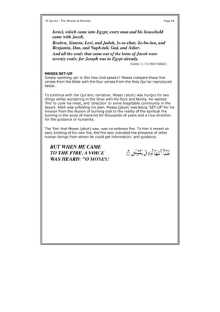 MOSES SET-UP
Simply warming up! Is this how God speaks? Please compare these five
verses from the Bible with the four verses from the Holy Qur'an reproduced
below.
To continue with the Qur'anic narrative, Moses (pbuh) was hungry for two
things whilst wondering in the Sinai with his flock and family. He wanted
'fire' to cook his meat, and 'direction' to some hospitable community in the
desert. Allah was unfolding his plan. Moses (pbuh) was being 'SET-UP' for his
mission from the illusion of burning coal to the reality of the spiritual fire
burning in the souls of mankind for thousands of years and a true direction
for the guidance of humanity.
The 'fire' that Moses (pbuh) saw, was no ordinary fire. To him it meant an
easy kindling of his own fire, the fire also indicated the presence of other
human beings from whom he could get information: and guidance.
Al-Qur'an - The Miracle of Miracles Page 44
Israel, which came into Egypt; every man and his household
came with Jacob.
Reuben, Simeon, Levi, and Judah, Is-sa-char, Ze-bu-lun, and
Benjamin, Dan, and Naph-tali, Gad, and Asher,
And all the souls that came out of the loins of Jacob were
seventy souls: for Joseph was in Egypt already,
Exodus 1:1-5 (HOLY BIBLE)
 