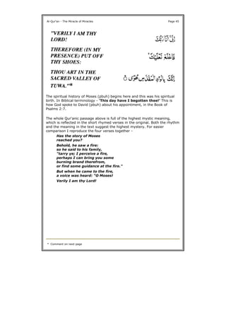 The spiritual history of Moses (pbuh) begins here and this was his spiritual
birth. In Biblical terminology - 'This day have I begotten thee!' This is
how God spoke to David (pbuh) about his appointment, in the Book of
Psalms 2:7.
The whole Qur'anic passage above is full of the highest mystic meaning,
which is reflected in the short rhymed verses in the original. Both the rhythm
and the meaning in the text suggest the highest mystery. For easier
comparison I reproduce the four verses together -
Al-Qur'an - The Miracle of Miracles Page 45
Has the story of Moses
reached you?
Behold, he saw a fire:
so he said to his family,
"tarry ye; I perceive a fire,
perhaps I can bring you some
burning brand therefrom,
or find some guidance at the fire."
But when he came to the fire,
a voice was heard: "O Moses!
Verily I am thy Lord!
* Comment on next page
 